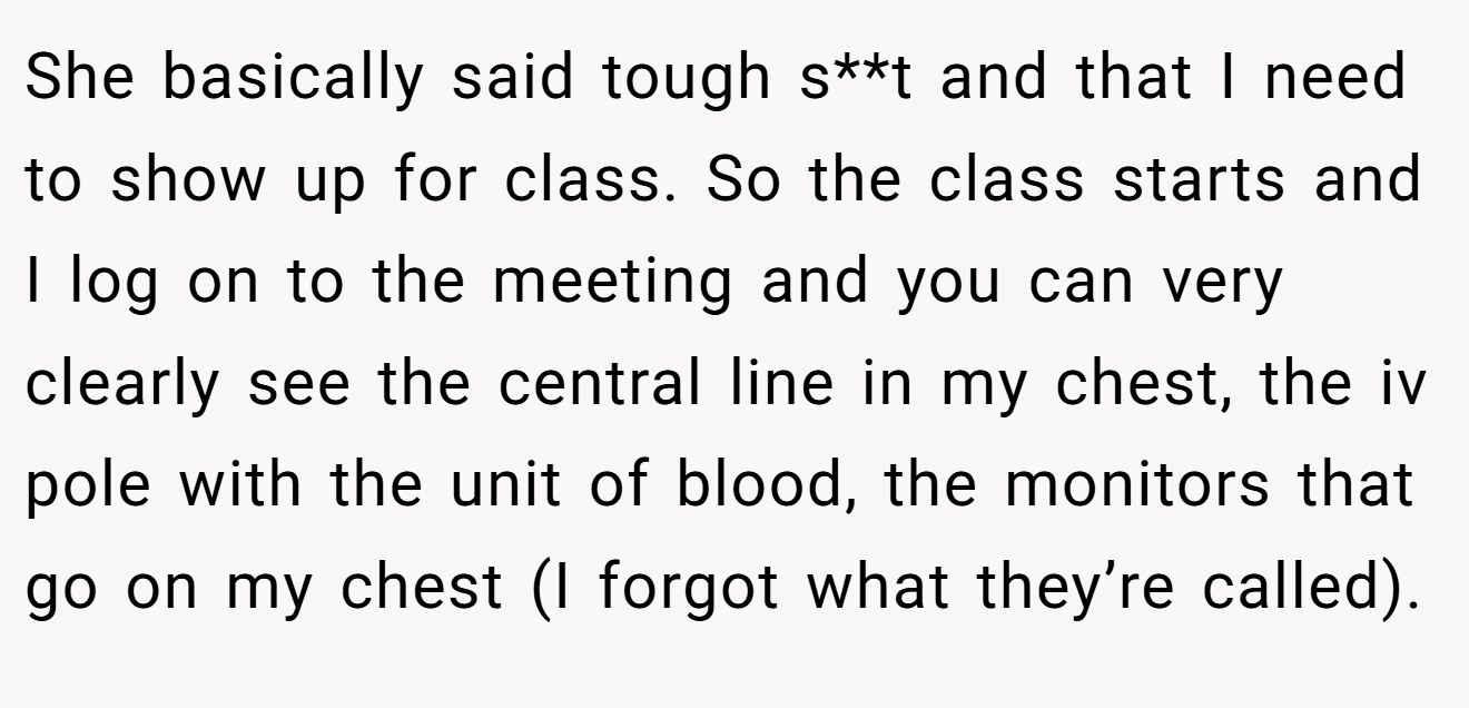 She basically said tough s**t and that I need to show up for class. So the class starts and I log on to the meeting and you can very clearly see the central line in my chest, the iv pole with the unit of blood, the monitors that go on my chest (I forgot what they’re called).
