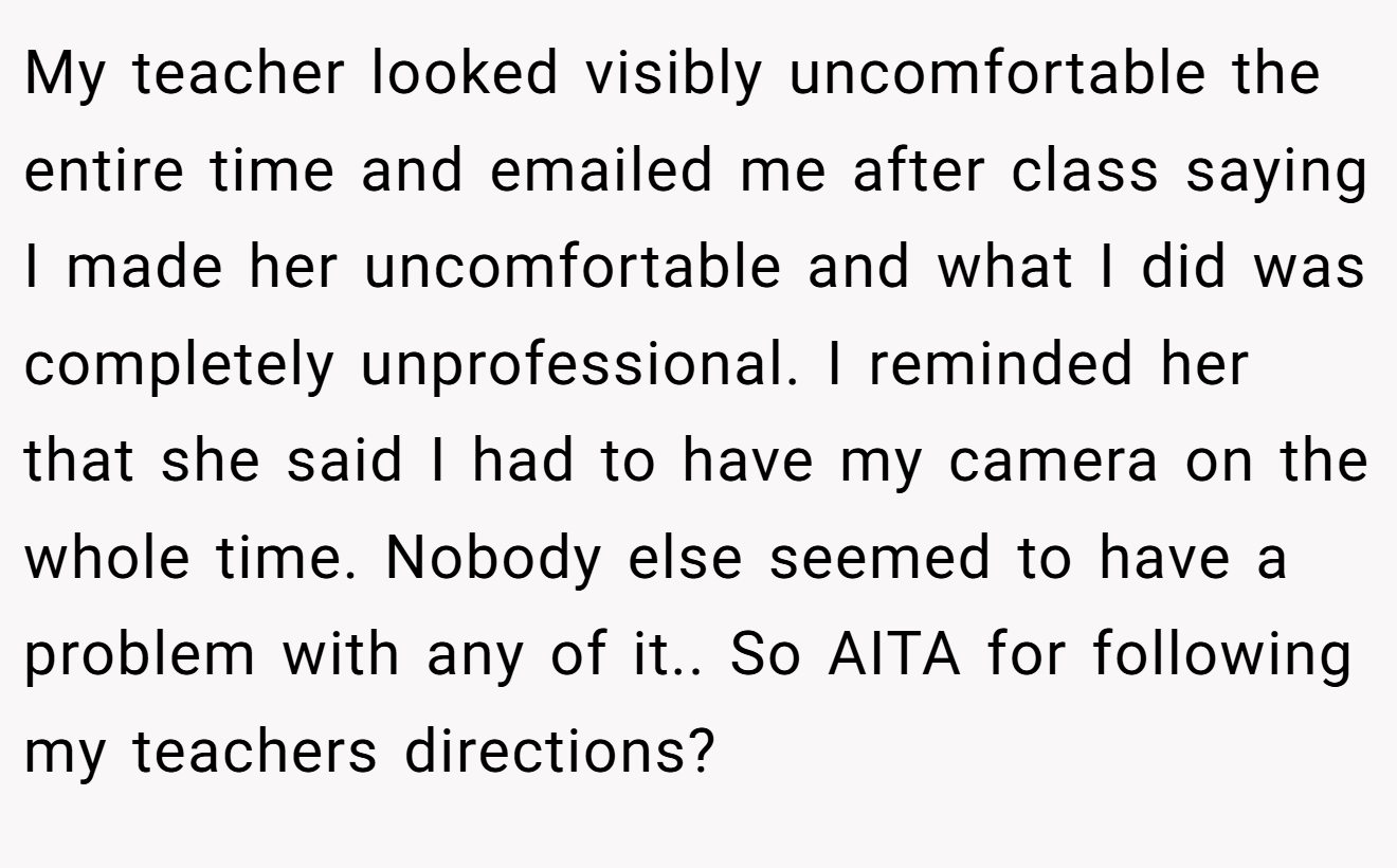My teacher looked visibly uncomfortable the entire time and emailed me after class saying I made her uncomfortable and what I did was completely unprofessional. I reminded her that she said I had to have my camera on the whole time. Nobody else seemed to have a problem with any of it.. So AITA for following my teachers directions?