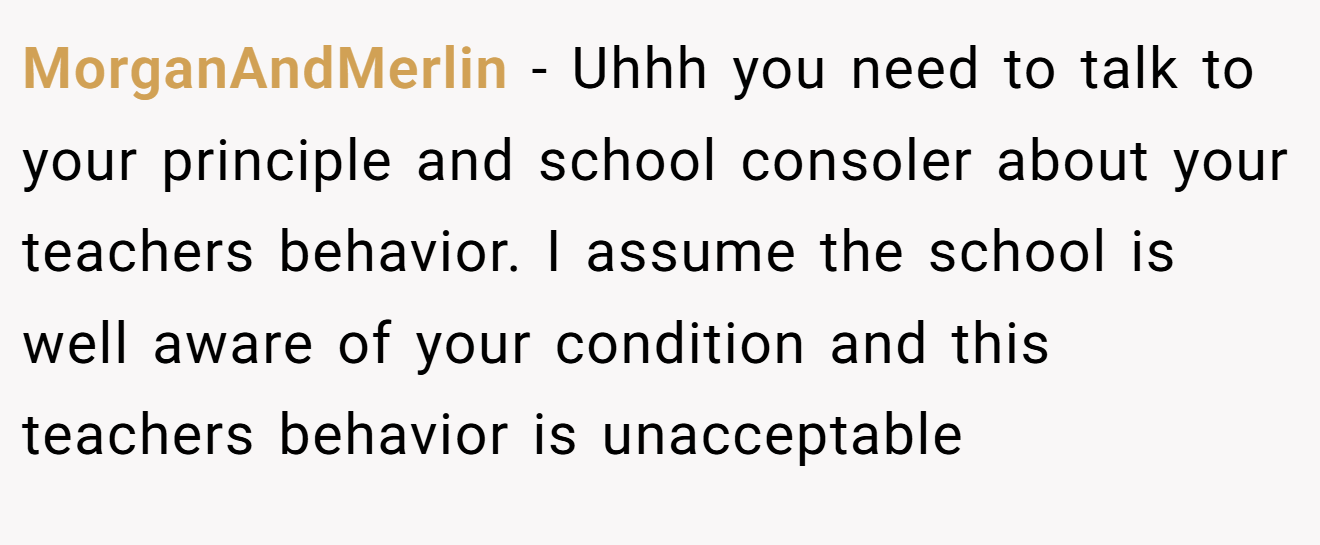 MorganAndMerlin − Uhhh you need to talk to your principle and school consoler about your teachers behavior. I assume the school is well aware of your condition and this teachers behavior is unacceptable