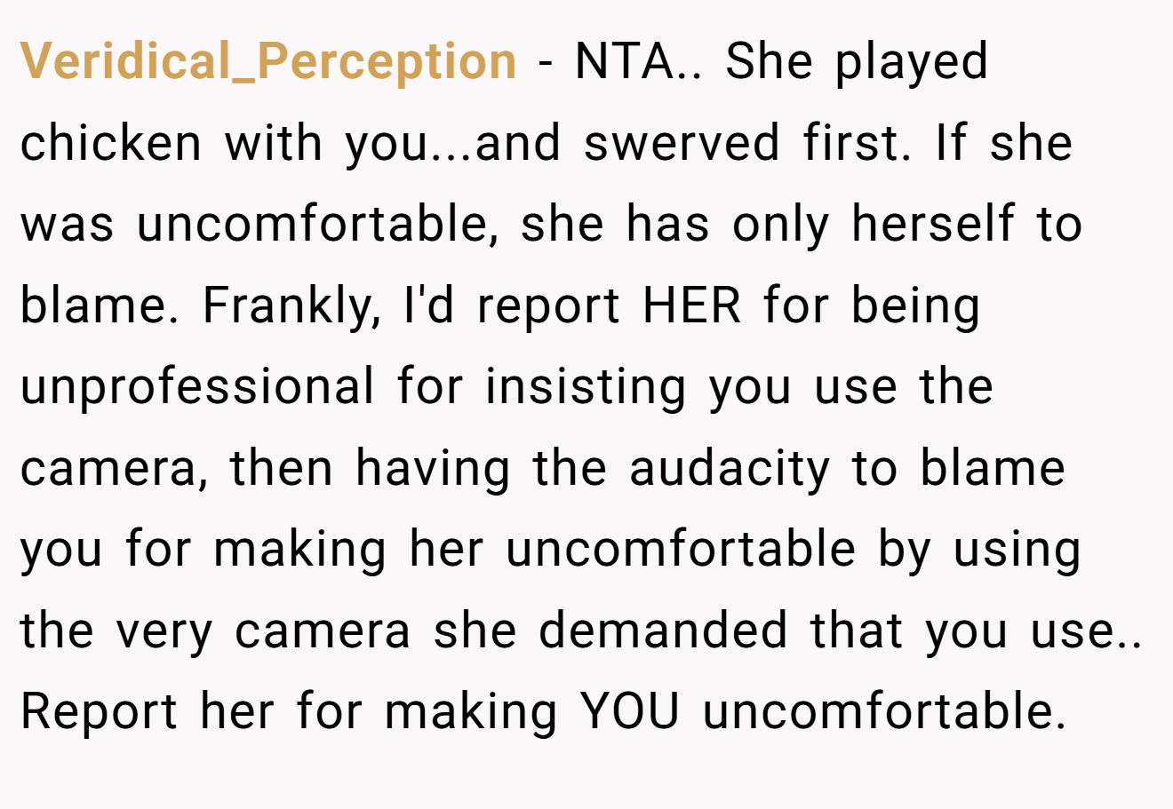 Veridical_Perception − NTA.. She played chicken with you...and swerved first. If she was uncomfortable, she has only herself to blame. Frankly, I'd report HER for being unprofessional for insisting you use the camera, then having the audacity to blame you for making her uncomfortable by using the very camera she demanded that you use.. Report her for making YOU uncomfortable.