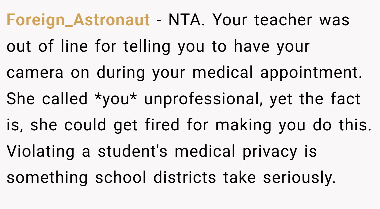 Foreign_Astronaut − NTA. Your teacher was out of line for telling you to have your camera on during your medical appointment. She called *you* unprofessional, yet the fact is, she could get fired for making you do this. Violating a student's medical privacy is something school districts take seriously.
