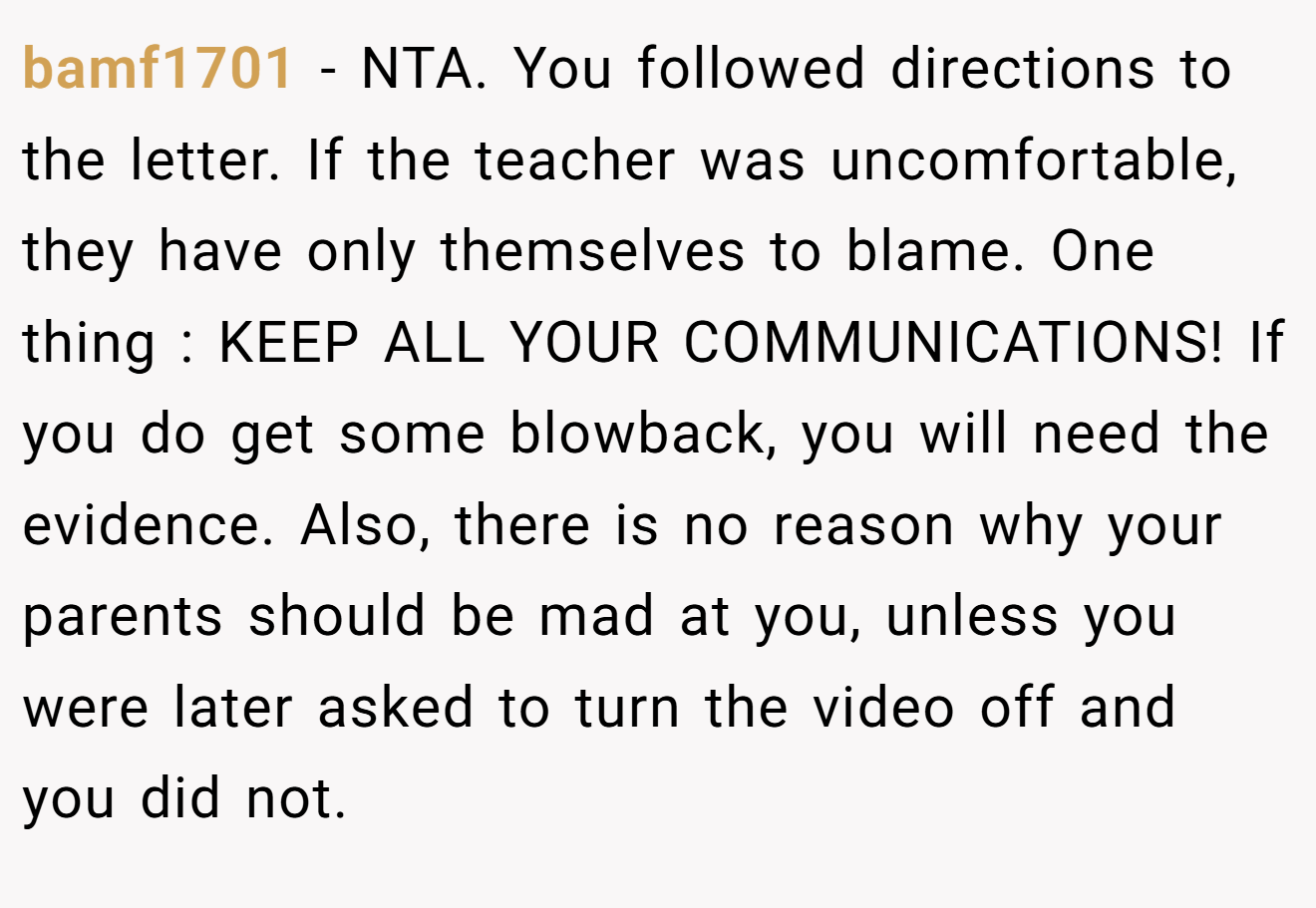 bamf1701 − NTA. You followed directions to the letter. If the teacher was uncomfortable, they have only themselves to blame. One thing : KEEP ALL YOUR COMMUNICATIONS! If you do get some blowback, you will need the evidence. Also, there is no reason why your parents should be mad at you, unless you were later asked to turn the video off and you did not.