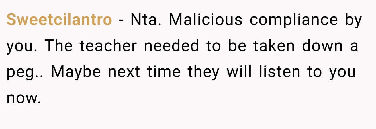 Sweetcilantro − Nta. Malicious compliance by you. The teacher needed to be taken down a peg.. Maybe next time they will listen to you now.