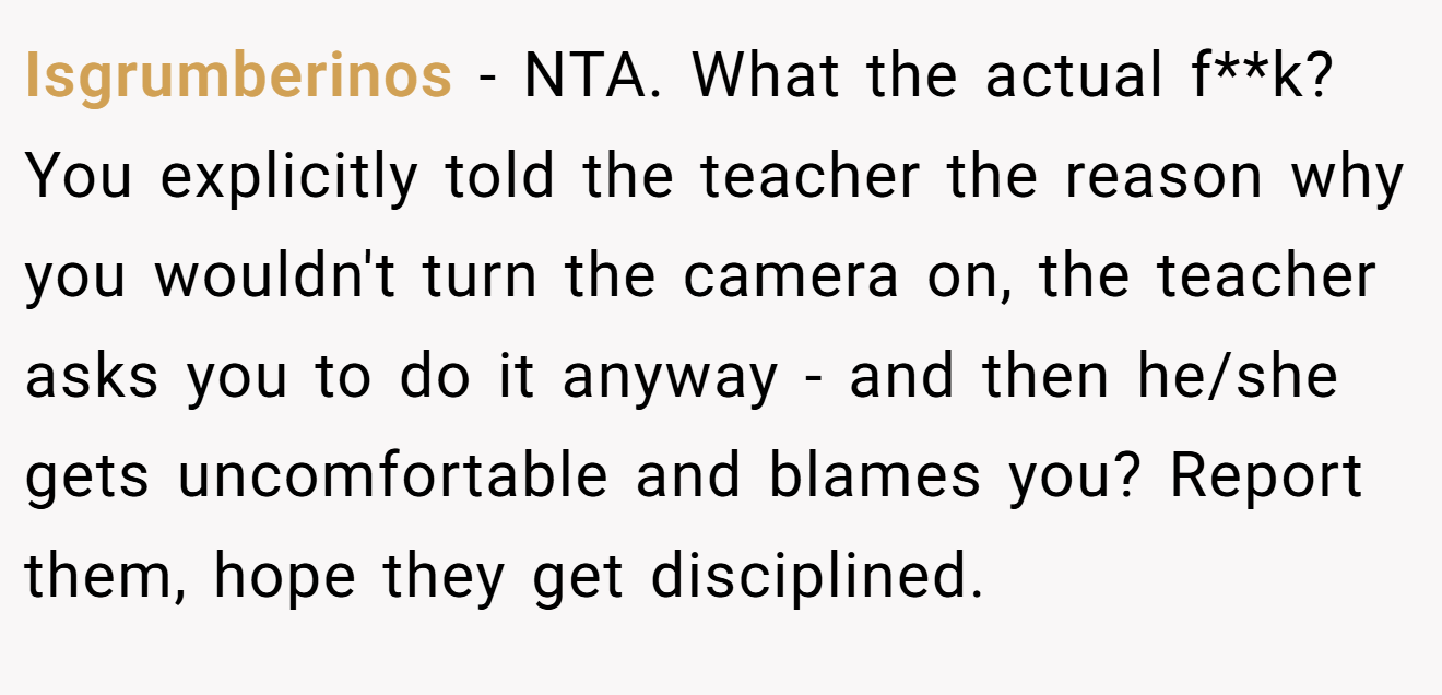Isgrumberinos − NTA. What the actual f**k? You explicitly told the teacher the reason why you wouldn't turn the camera on, the teacher asks you to do it anyway - and then he/she gets uncomfortable and blames you? Report them, hope they get disciplined.