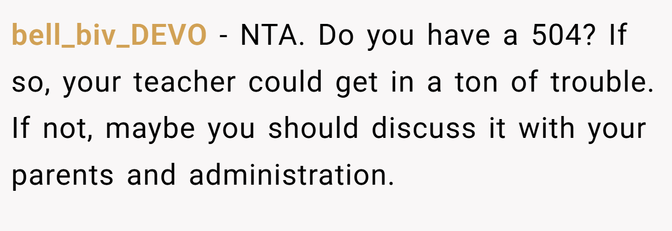 bell_biv_DEVO − NTA. Do you have a 504? If so, your teacher could get in a ton of trouble. If not, maybe you should discuss it with your parents and administration.