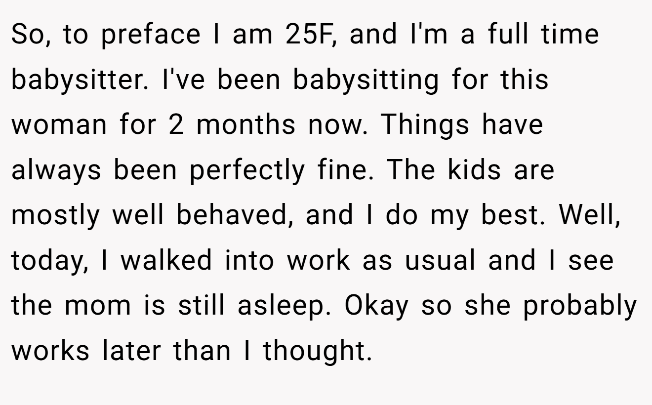 So, to preface I am 25F, and I'm a full time babysitter. I've been babysitting for this woman for 2 months now. Things have always been perfectly fine. The kids are mostly well behaved, and I do my best. Well, today, I walked into work as usual and I see the mom is still asleep. Okay so she probably works later than I thought.