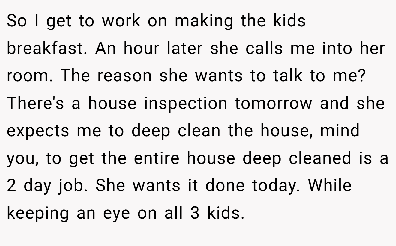 So I get to work on making the kids breakfast. An hour later she calls me into her room. The reason she wants to talk to me? There's a house inspection tomorrow and she expects me to deep clean the house, mind you, to get the entire house deep cleaned is a 2 day job. She wants it done today. While keeping an eye on all 3 kids.
