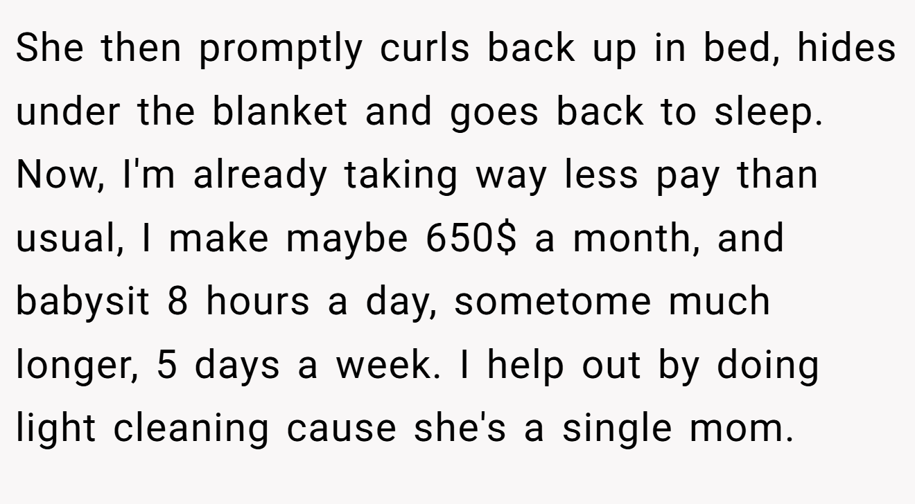 She then promptly curls back up in bed, hides under the blanket and goes back to sleep. Now, I'm already taking way less pay than usual, I make maybe 650$ a month, and babysit 8 hours a day, sometome much longer, 5 days a week. I help out by doing light cleaning cause she's a single mom.
