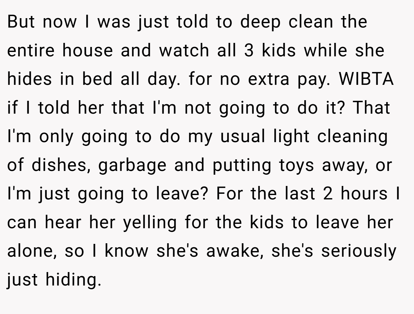But now I was just told to deep clean the entire house and watch all 3 kids while she hides in bed all day. for no extra pay. WIBTA if I told her that I'm not going to do it? That I'm only going to do my usual light cleaning of dishes, garbage and putting toys away, or I'm just going to leave? For the last 2 hours I can hear her yelling for the kids to leave her alone, so I know she's awake, she's seriously just hiding.