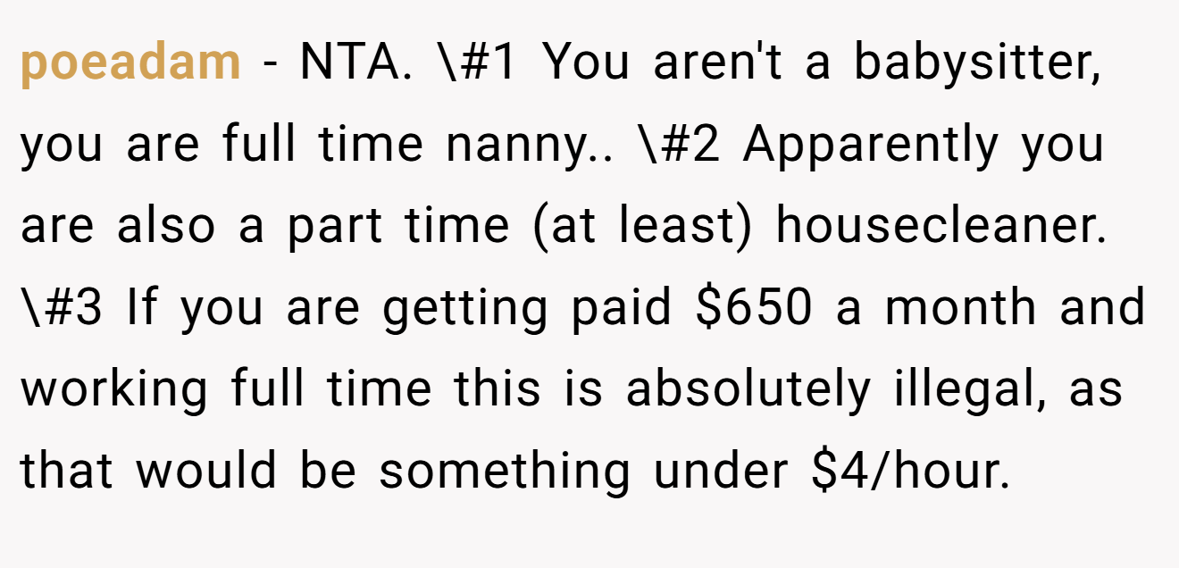 poeadam − NTA. \#1 You aren't a babysitter, you are full time nanny.. \#2 Apparently you are also a part time (at least) housecleaner. \#3 If you are getting paid $650 a month and working full time this is absolutely illegal, as that would be something under $4/hour.