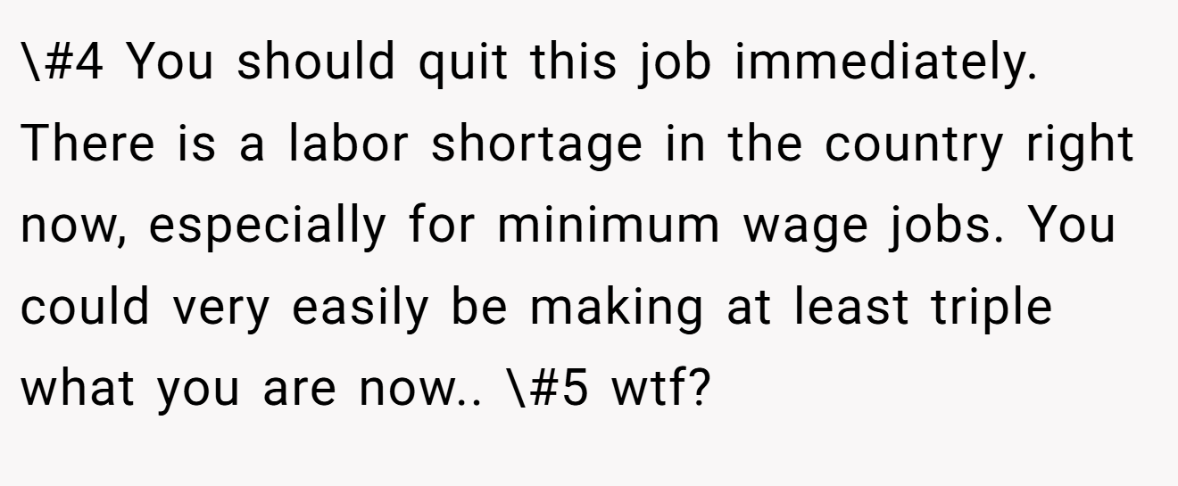 \#4 You should quit this job immediately. There is a labor shortage in the country right now, especially for minimum wage jobs. You could very easily be making at least triple what you are now.. \#5 wtf?