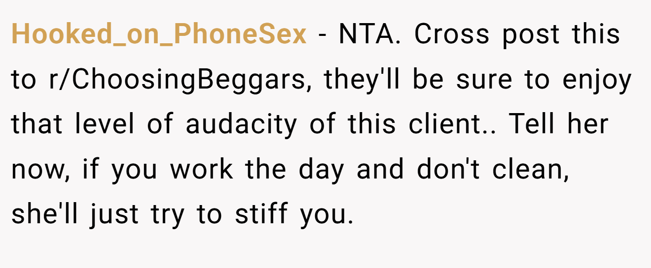 Hooked_on_PhoneSex − NTA. Cross post this to r/ChoosingBeggars, they'll be sure to enjoy that level of audacity of this client.. Tell her now, if you work the day and don't clean, she'll just try to stiff you.