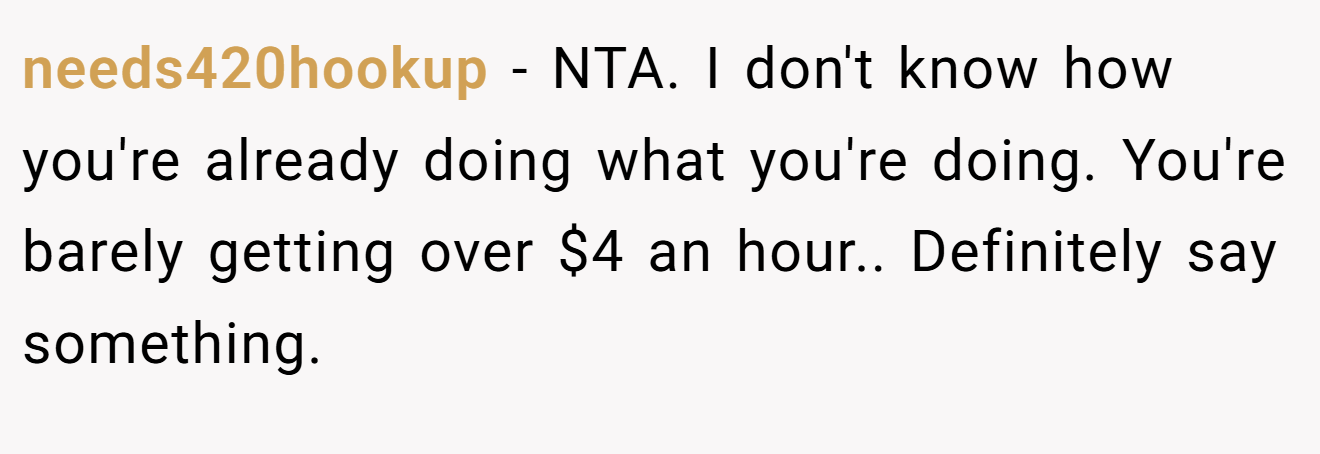 needs420hookup − NTA. I don't know how you're already doing what you're doing. You're barely getting over $4 an hour.. Definitely say something.