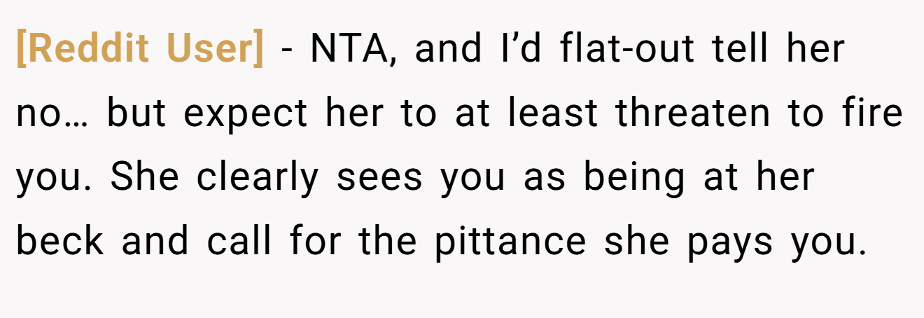 [Reddit User] − NTA, and I’d flat-out tell her no… but expect her to at least threaten to fire you. She clearly sees you as being at her beck and call for the pittance she pays you.