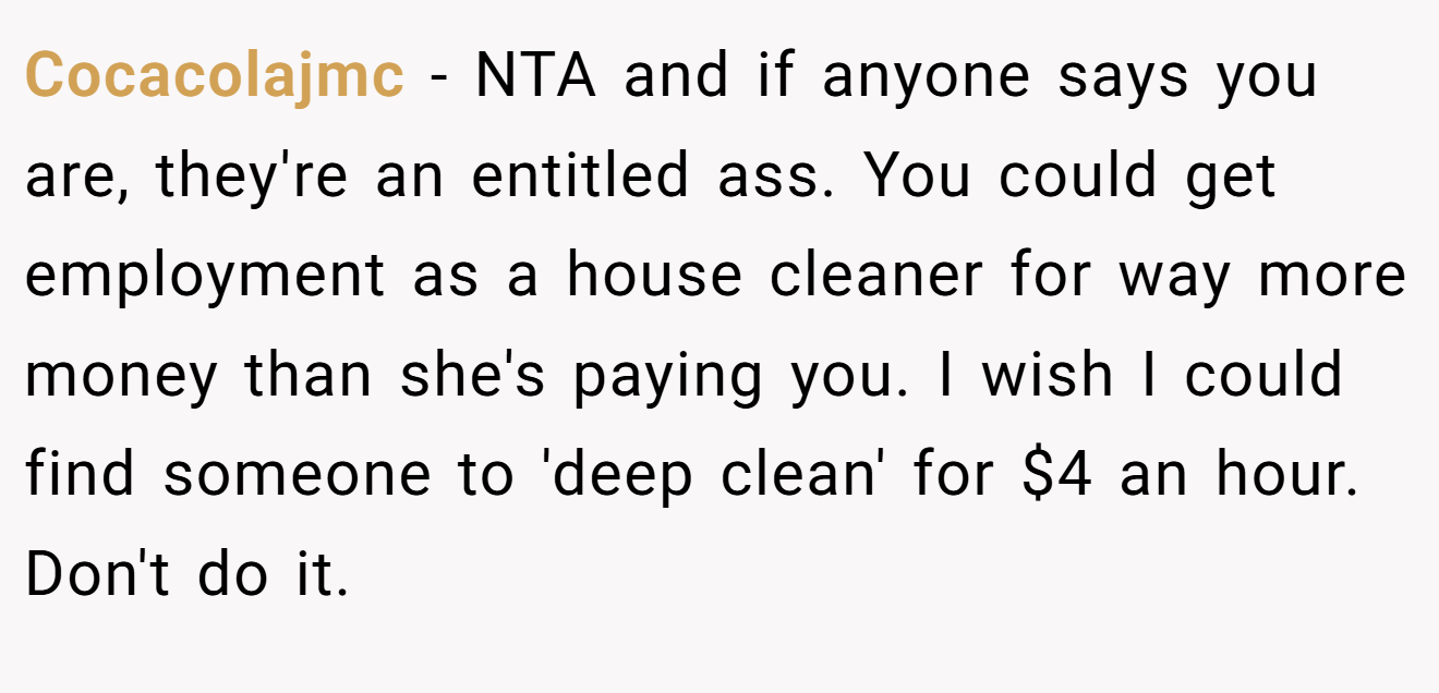 Cocacolajmc − NTA and if anyone says you are, they're an entitled ass. You could get employment as a house cleaner for way more money than she's paying you. I wish I could find someone to 'deep clean' for $4 an hour. Don't do it.
