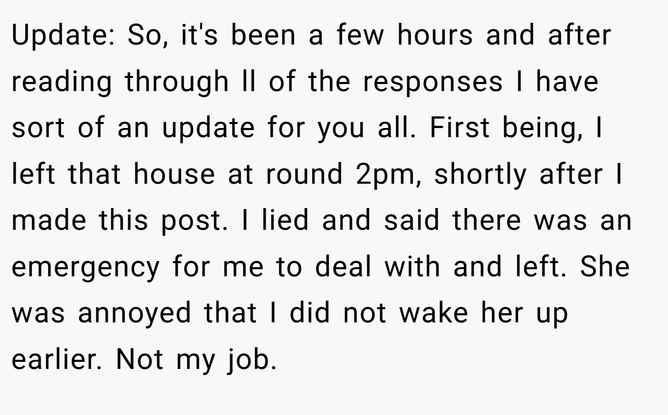 Update: So, it's been a few hours and after reading through ll of the responses I have sort of an update for you all. First being, I left that house at round 2pm, shortly after I made this post. I lied and said there was an emergency for me to deal with and left. She was annoyed that I did not wake her up earlier. Not my job.