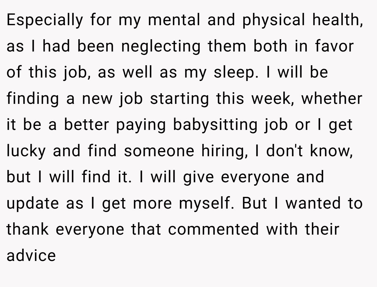 Especially for my mental and physical health, as I had been neglecting them both in favor of this job, as well as my sleep. I will be finding a new job starting this week, whether it be a better paying babysitting job or I get lucky and find someone hiring, I don't know, but I will find it. I will give everyone and update as I get more myself. But I wanted to thank everyone that commented with their advice