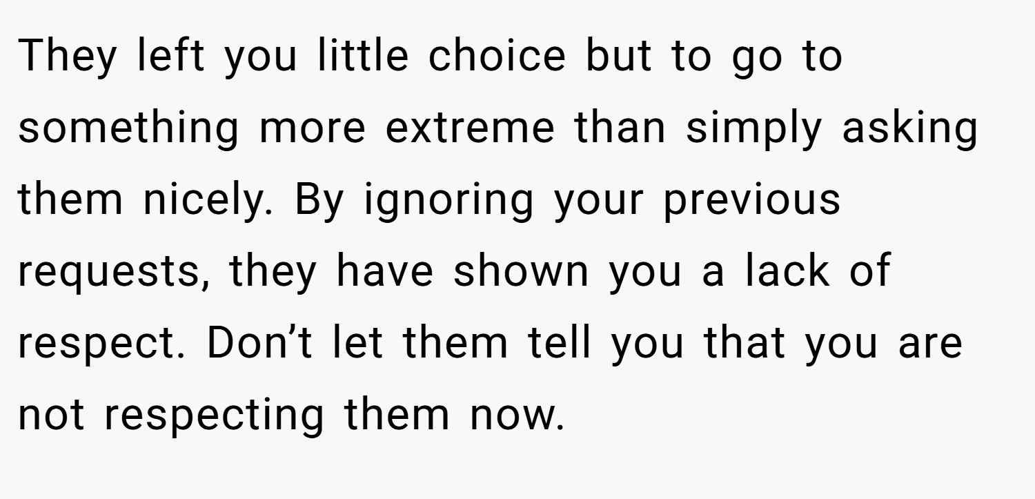 They left you little choice but to go to something more extreme than simply asking them nicely. By ignoring your previous requests, they have shown you a lack of respect. Don’t let them tell you that you are not respecting them now.