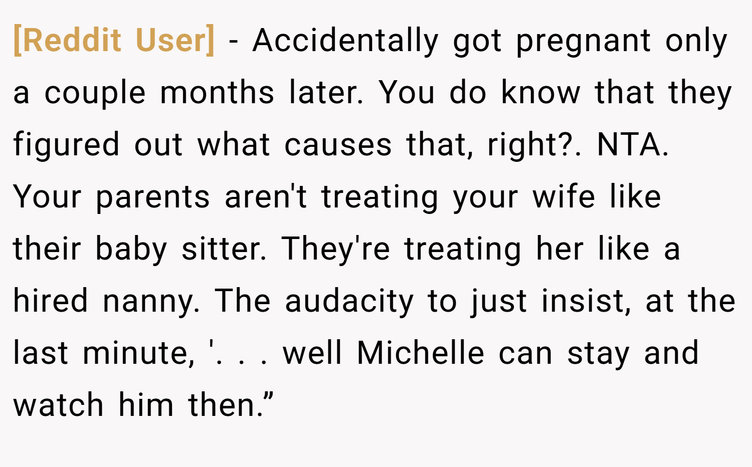 [Reddit User] − Accidentally got pregnant only a couple months later. You do know that they figured out what causes that, right?. NTA. Your parents aren't treating your wife like their baby sitter. They're treating her like a hired nanny. The audacity to just insist, at the last minute, '. . . well Michelle can stay and watch him then.”