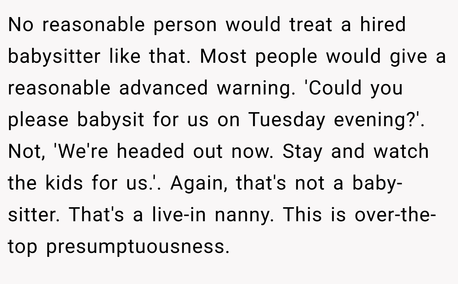 No reasonable person would treat a hired babysitter like that. Most people would give a reasonable advanced warning. 'Could you please babysit for us on Tuesday evening?'. Not, 'We're headed out now. Stay and watch the kids for us.'. Again, that's not a baby-sitter. That's a live-in nanny. This is over-the-top presumptuousness.