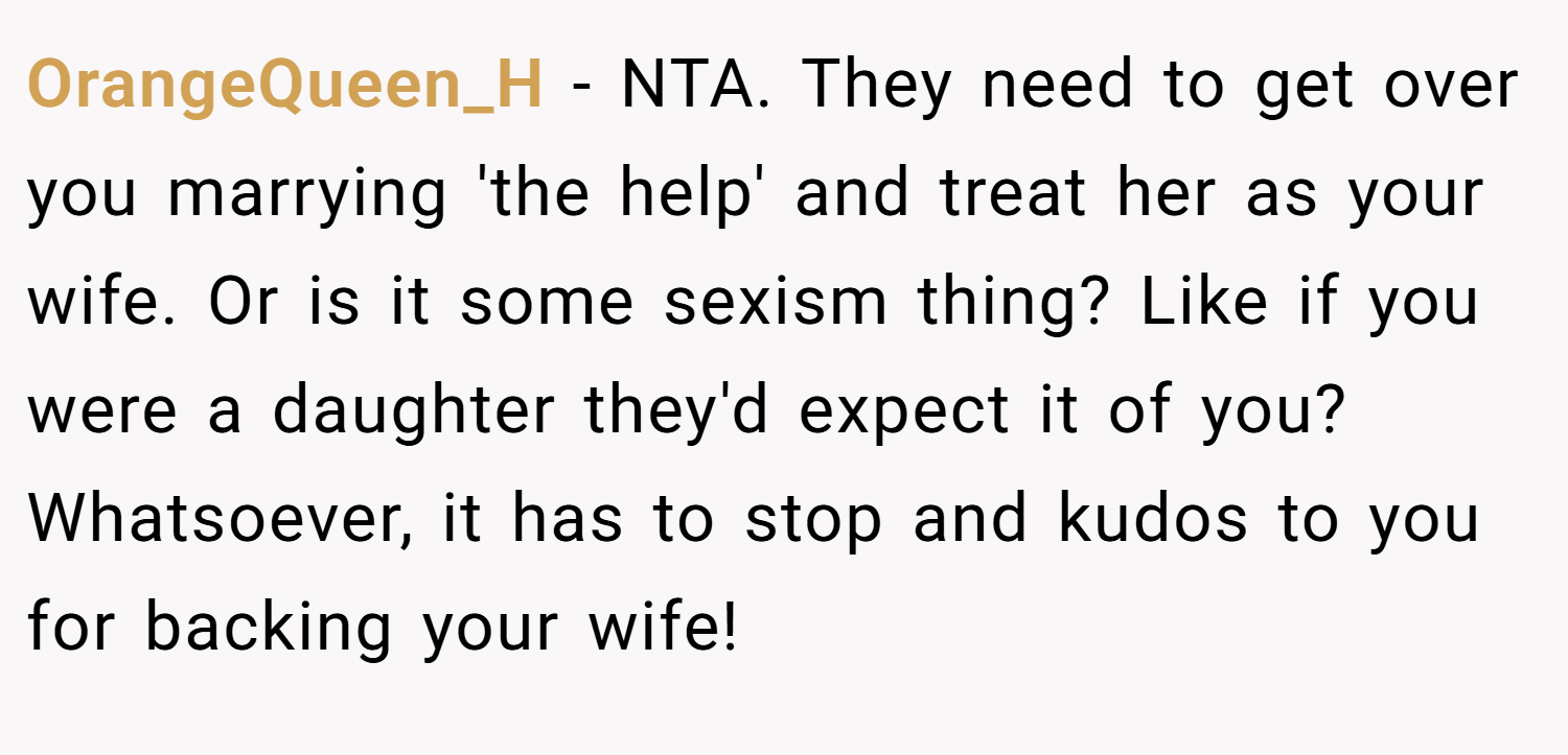 OrangeQueen_H − NTA. They need to get over you marrying 'the help' and treat her as your wife. Or is it some sexism thing? Like if you were a daughter they'd expect it of you? Whatsoever, it has to stop and kudos to you for backing your wife!