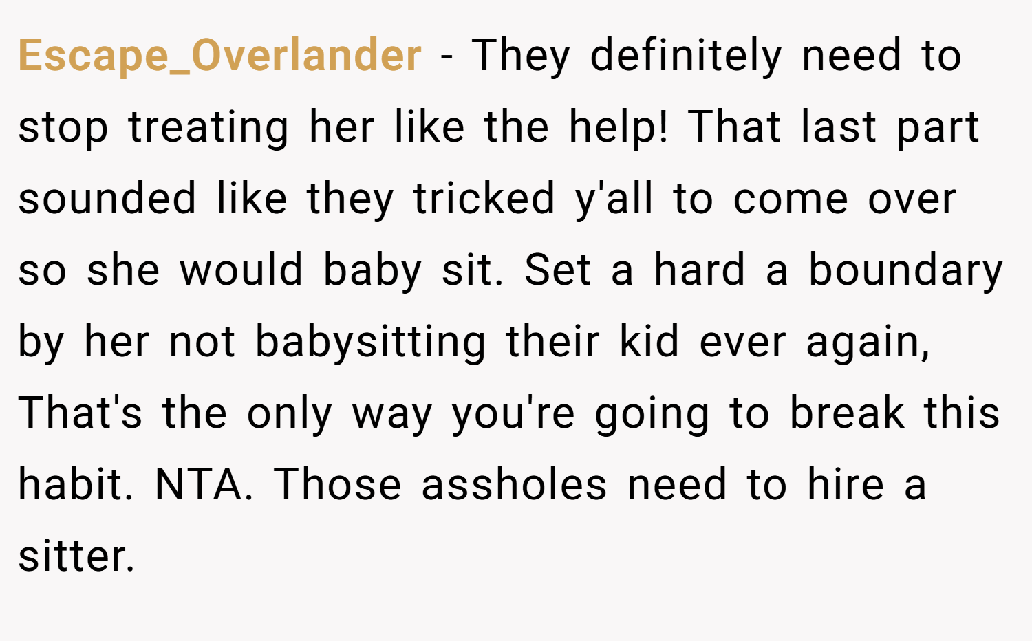 Escape_Overlander − They definitely need to stop treating her like the help! That last part sounded like they tricked y'all to come over so she would baby sit. Set a hard a boundary by her not babysitting their kid ever again, That's the only way you're going to break this habit. NTA. Those assholes need to hire a sitter.