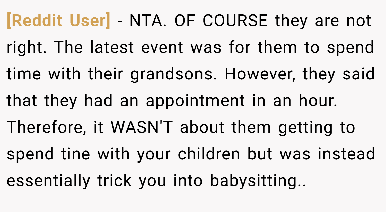 [Reddit User] − NTA. OF COURSE they are not right. The latest event was for them to spend time with their grandsons. However, they said that they had an appointment in an hour. Therefore, it WASN'T about them getting to spend tine with your children but was instead essentially trick you into babysitting..