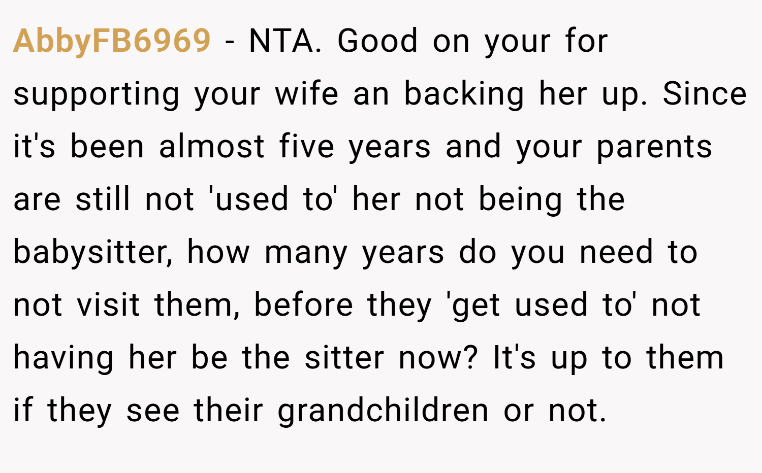 AbbyFB6969 − NTA. Good on your for supporting your wife an backing her up. Since it's been almost five years and your parents are still not 'used to' her not being the babysitter, how many years do you need to not visit them, before they 'get used to' not having her be the sitter now? It's up to them if they see their grandchildren or not.