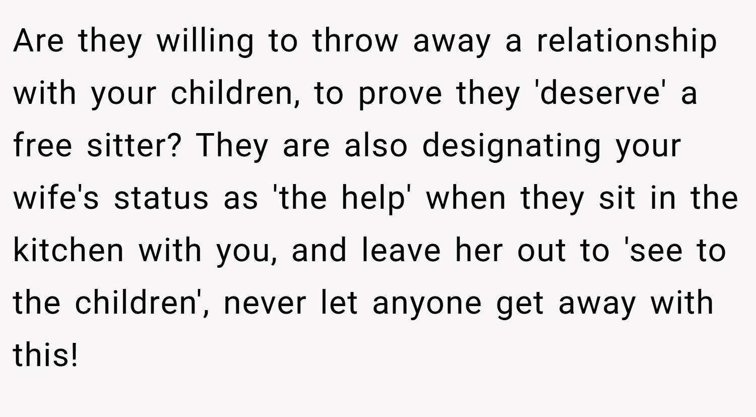Are they willing to throw away a relationship with your children, to prove they 'deserve' a free sitter? They are also designating your wife's status as 'the help' when they sit in the kitchen with you, and leave her out to 'see to the children', never let anyone get away with this!