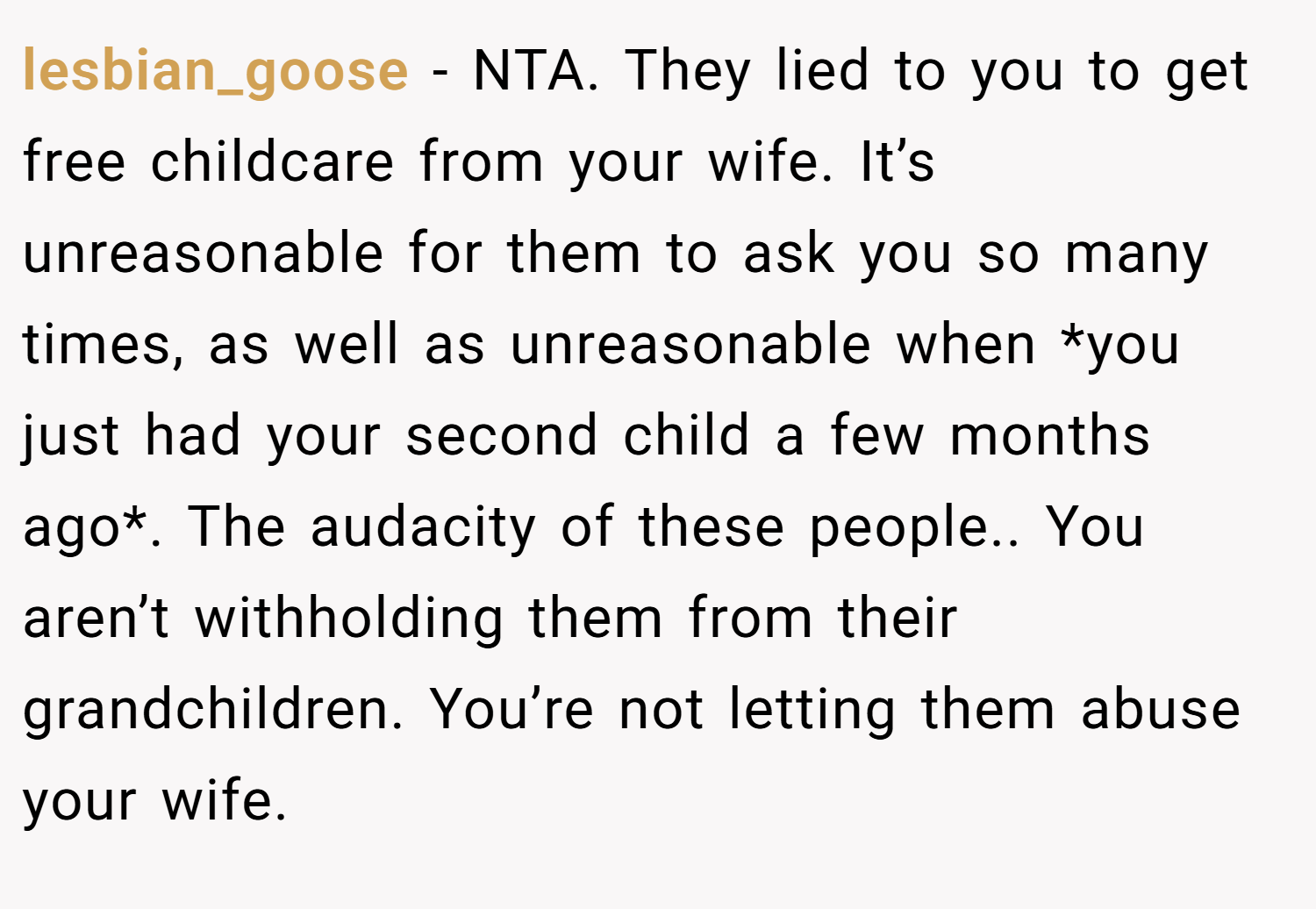 lesbian_goose − NTA. They lied to you to get free childcare from your wife. It’s unreasonable for them to ask you so many times, as well as unreasonable when *you just had your second child a few months ago*. The audacity of these people.. You aren’t withholding them from their grandchildren. You’re not letting them abuse your wife.