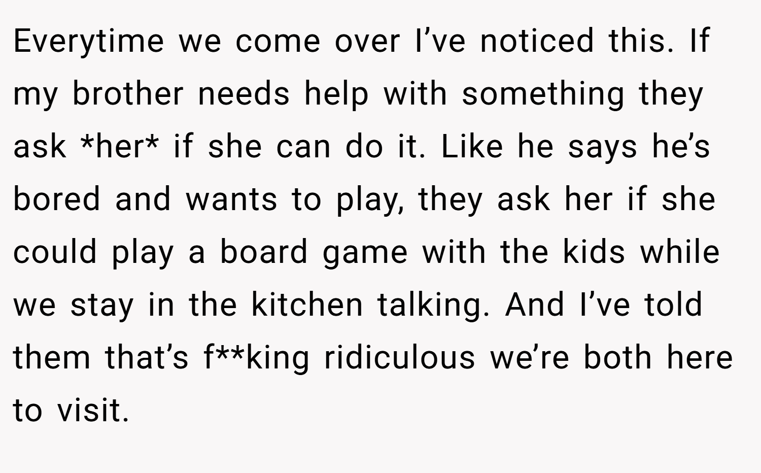 Everytime we come over I’ve noticed this. If my brother needs help with something they ask *her* if she can do it. Like he says he’s bored and wants to play, they ask her if she could play a board game with the kids while we stay in the kitchen talking. And I’ve told them that’s f**king ridiculous we’re both here to visit.
