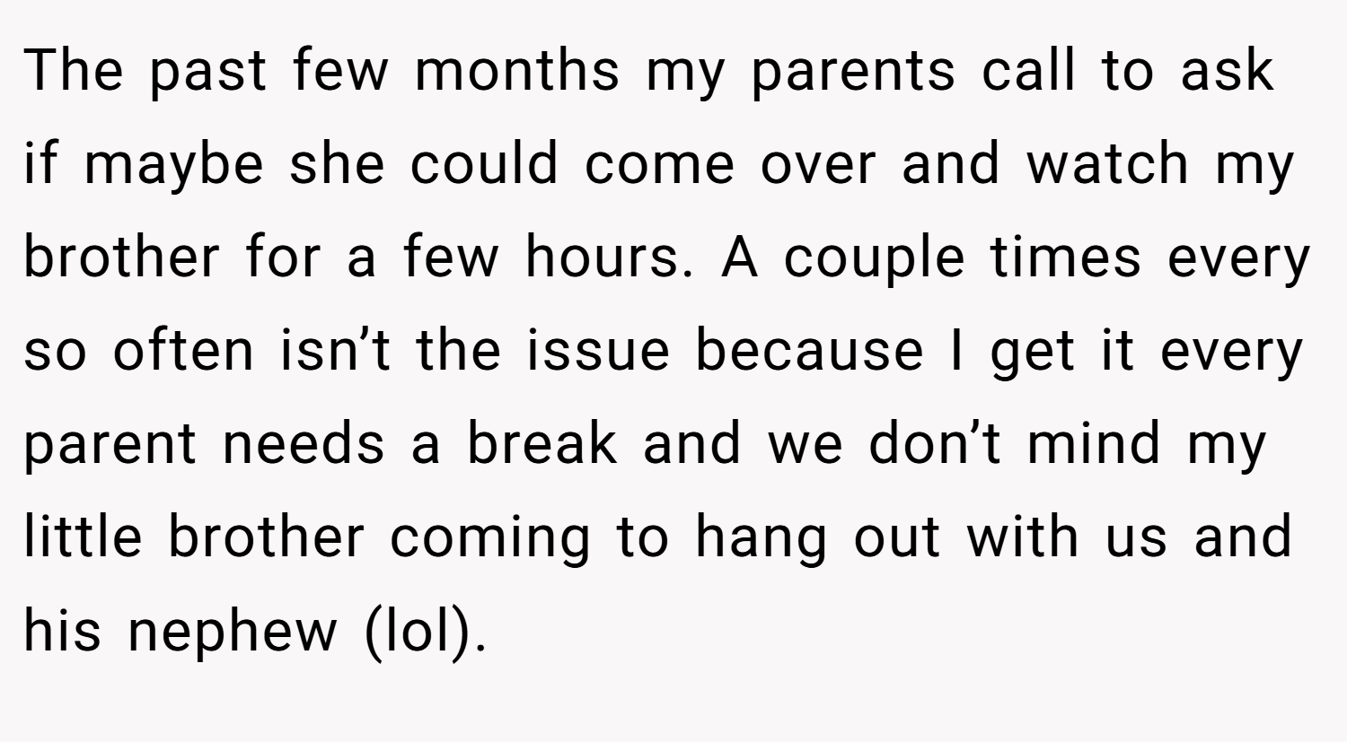 The past few months my parents call to ask if maybe she could come over and watch my brother for a few hours. A couple times every so often isn’t the issue because I get it every parent needs a break and we don’t mind my little brother coming to hang out with us and his nephew (lol).