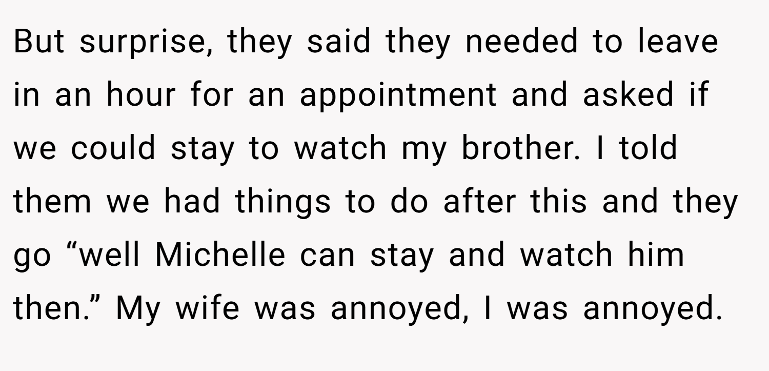 But surprise, they said they needed to leave in an hour for an appointment and asked if we could stay to watch my brother. I told them we had things to do after this and they go “well Michelle can stay and watch him then.” My wife was annoyed, I was annoyed.