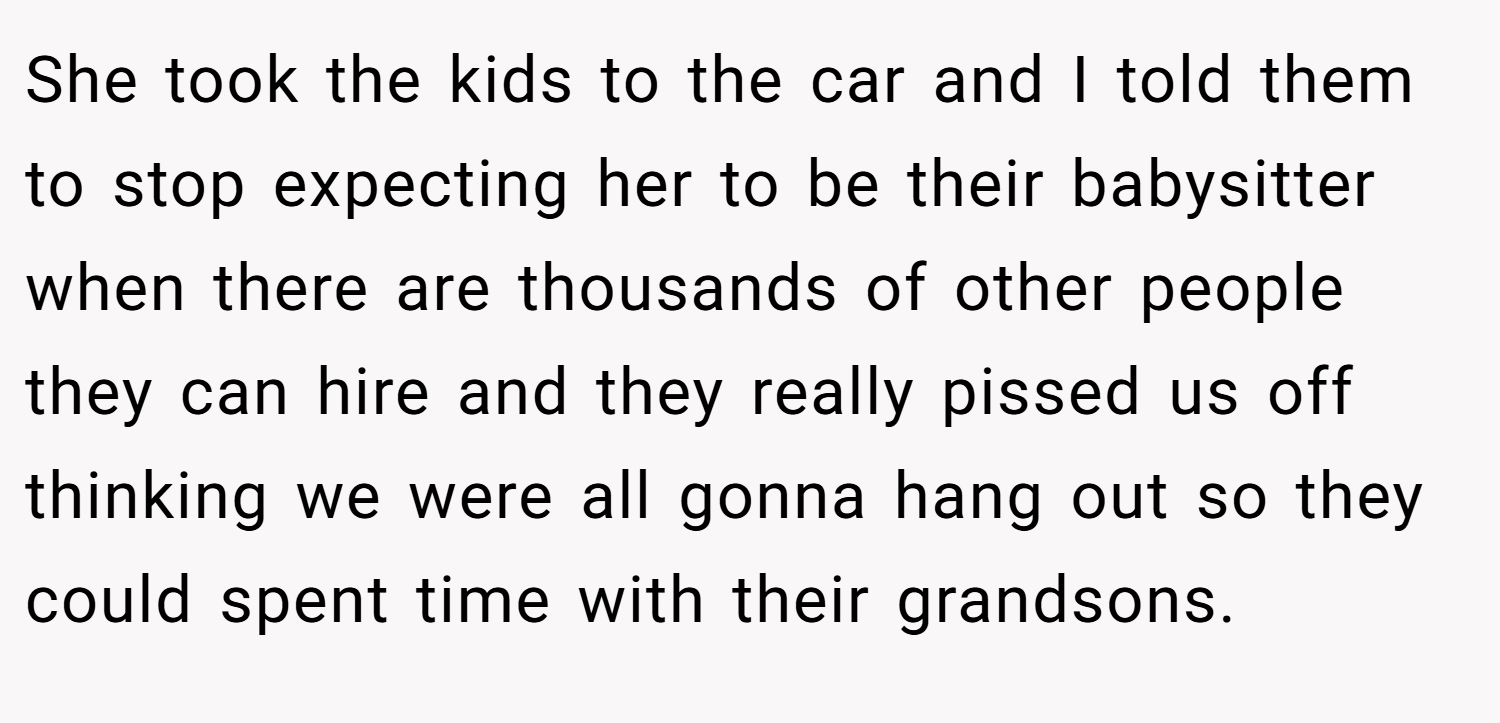 She took the kids to the car and I told them to stop expecting her to be their babysitter when there are thousands of other people they can hire and they really pissed us off thinking we were all gonna hang out so they could spent time with their grandsons.
