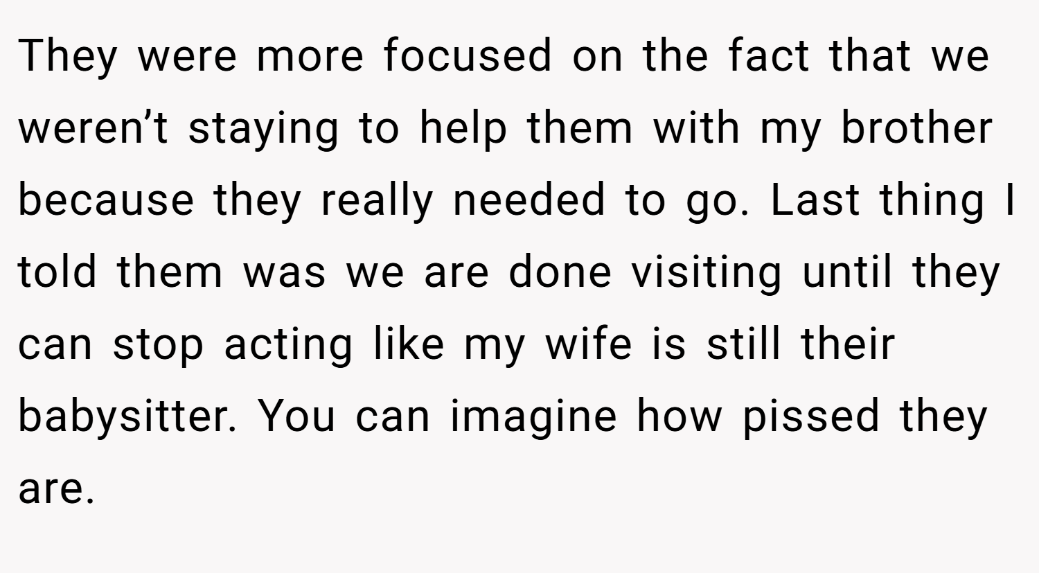 They were more focused on the fact that we weren’t staying to help them with my brother because they really needed to go. Last thing I told them was we are done visiting until they can stop acting like my wife is still their babysitter. You can imagine how pissed they are.