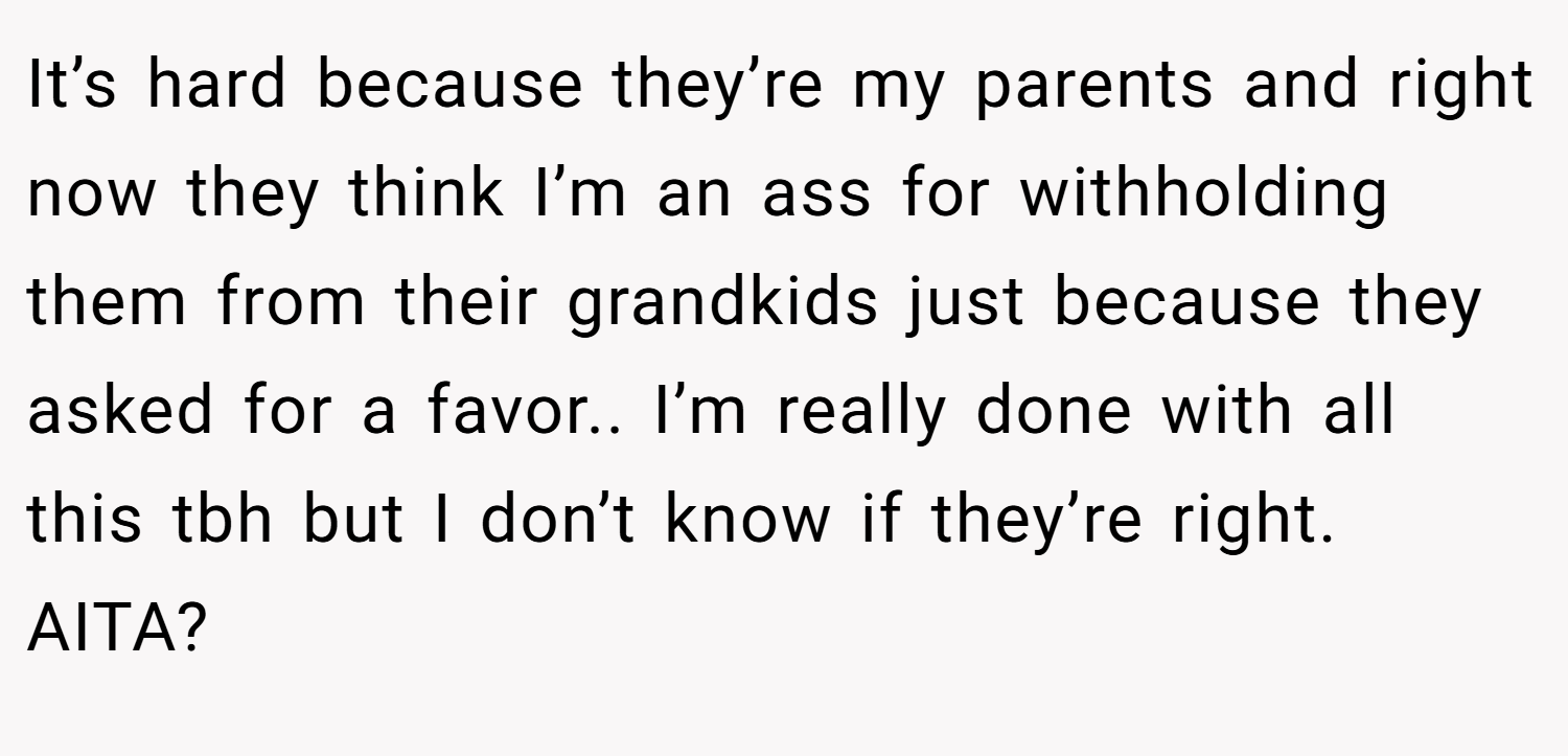 It’s hard because they’re my parents and right now they think I’m an ass for withholding them from their grandkids just because they asked for a favor.. I’m really done with all this tbh but I don’t know if they’re right. AITA?
