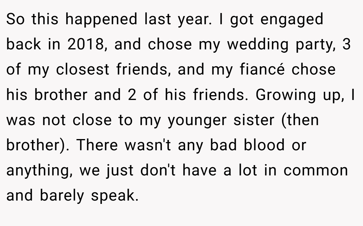 So this happened last year. I got engaged back in 2018, and chose my wedding party, 3 of my closest friends, and my fiancé chose his brother and 2 of his friends. Growing up, I was not close to my younger sister (then brother). There wasn't any bad blood or anything, we just don't have a lot in common and barely speak.