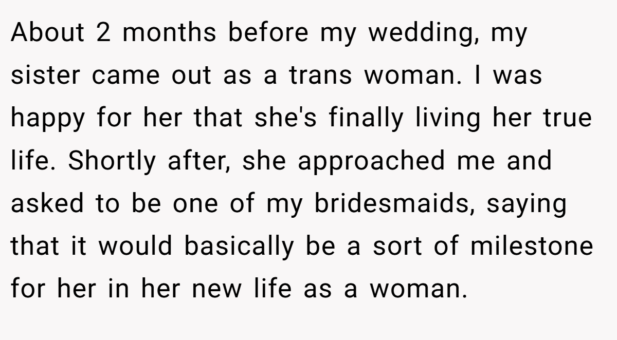 About 2 months before my wedding, my sister came out as a trans woman. I was happy for her that she's finally living her true life. Shortly after, she approached me and asked to be one of my bridesmaids, saying that it would basically be a sort of milestone for her in her new life as a woman.