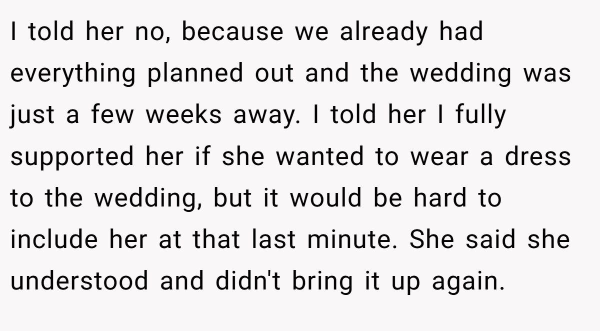 I told her no, because we already had everything planned out and the wedding was just a few weeks away. I told her I fully supported her if she wanted to wear a dress to the wedding, but it would be hard to include her at that last minute. She said she understood and didn't bring it up again.