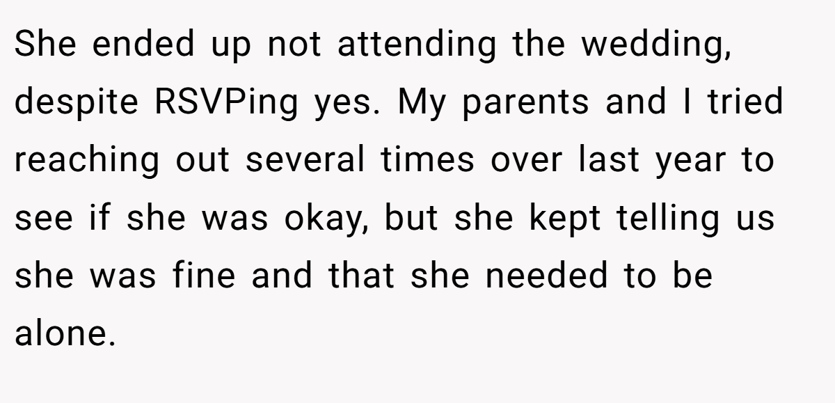 She ended up not attending the wedding, despite RSVPing yes. My parents and I tried reaching out several times over last year to see if she was okay, but she kept telling us she was fine and that she needed to be alone.