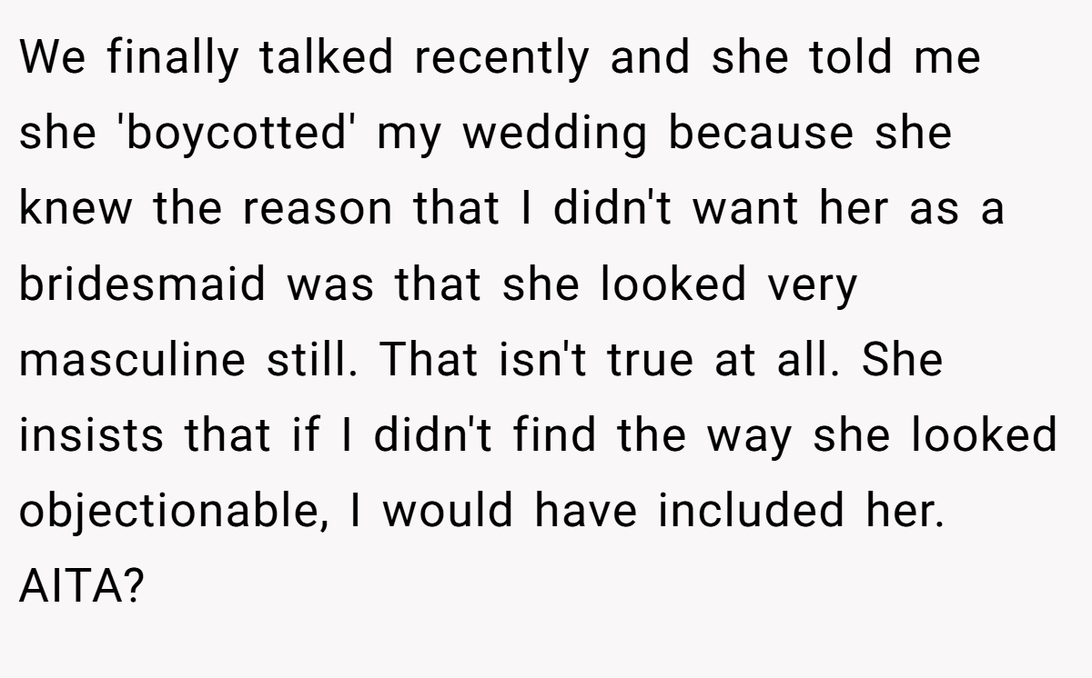We finally talked recently and she told me she 'boycotted' my wedding because she knew the reason that I didn't want her as a bridesmaid was that she looked very masculine still. That isn't true at all. She insists that if I didn't find the way she looked objectionable, I would have included her. AITA?