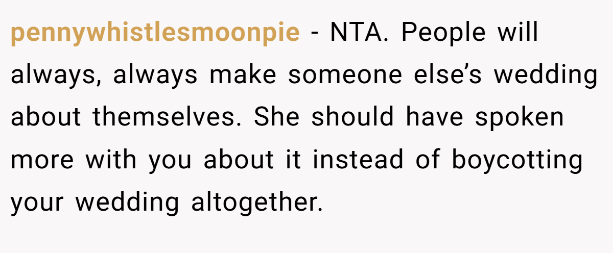 pennywhistlesmoonpie − NTA. People will always, always make someone else’s wedding about themselves. She should have spoken more with you about it instead of boycotting your wedding altogether.