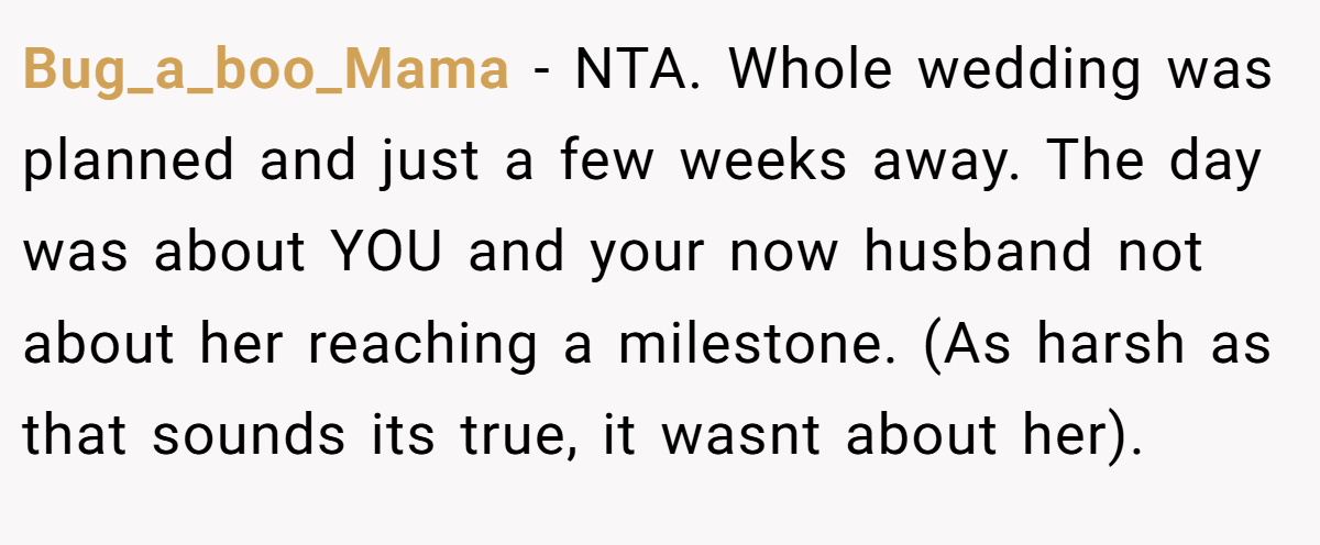 Bug_a_boo_Mama − NTA. Whole wedding was planned and just a few weeks away. The day was about YOU and your now husband not about her reaching a milestone. (As harsh as that sounds its true, it wasnt about her).
