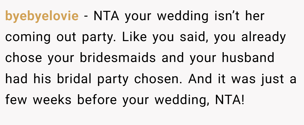 byebyelovie − NTA your wedding isn’t her coming out party. Like you said, you already chose your bridesmaids and your husband had his bridal party chosen. And it was just a few weeks before your wedding, NTA!