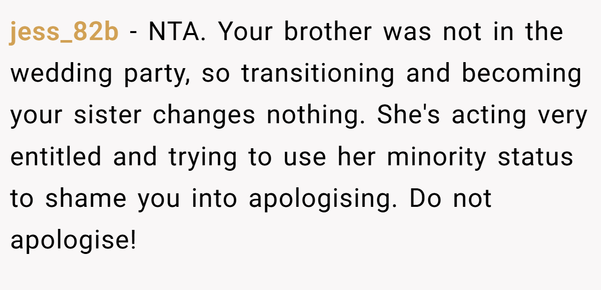 jess_82b − NTA. Your brother was not in the wedding party, so transitioning and becoming your sister changes nothing. She's acting very entitled and trying to use her minority status to shame you into apologising. Do not apologise!