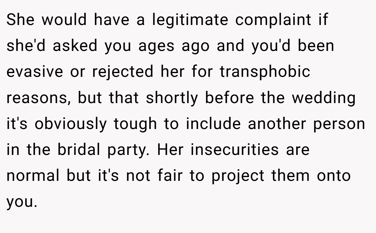 She would have a legitimate complaint if she'd asked you ages ago and you'd been evasive or rejected her for transphobic reasons, but that shortly before the wedding it's obviously tough to include another person in the bridal party. Her insecurities are normal but it's not fair to project them onto you.