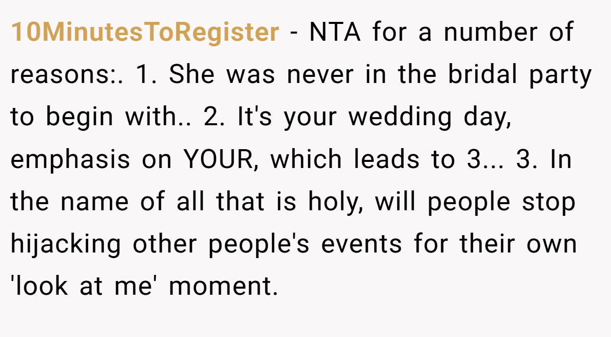 10MinutesToRegister − NTA for a number of reasons:. 1. She was never in the bridal party to begin with.. 2. It's your wedding day, emphasis on YOUR, which leads to 3... 3. In the name of all that is holy, will people stop hijacking other people's events for their own 'look at me' moment.