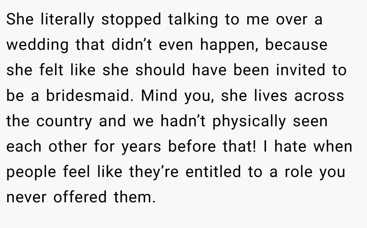 She literally stopped talking to me over a wedding that didn’t even happen, because she felt like she should have been invited to be a bridesmaid. Mind you, she lives across the country and we hadn’t physically seen each other for years before that! I hate when people feel like they’re entitled to a role you never offered them.