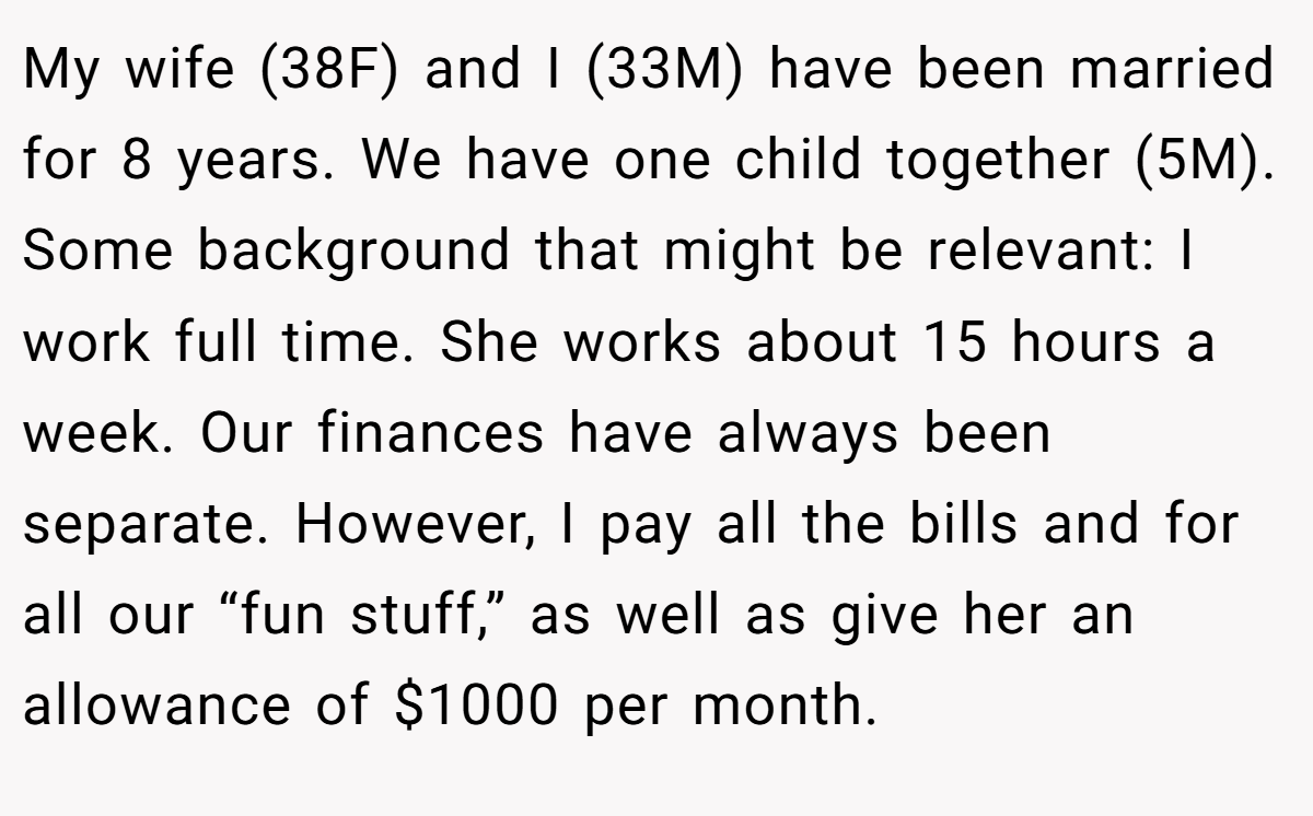 My wife (38F) and I (33M) have been married for 8 years. We have one child together (5M). Some background that might be relevant: I work full time. She works about 15 hours a week. Our finances have always been separate. However, I pay all the bills and for all our “fun stuff,” as well as give her an allowance of $1000 per month.