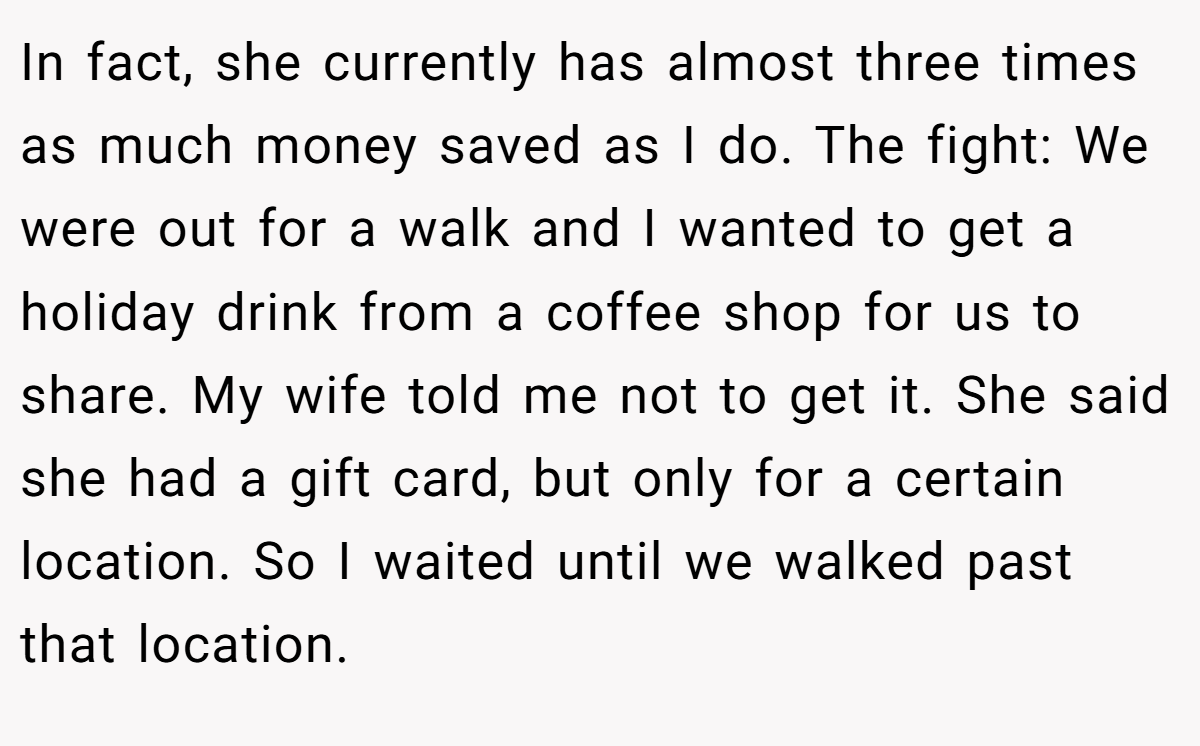 In fact, she currently has almost three times as much money saved as I do. The fight: We were out for a walk and I wanted to get a holiday drink from a coffee shop for us to share. My wife told me not to get it. She said she had a gift card, but only for a certain location. So I waited until we walked past that location.